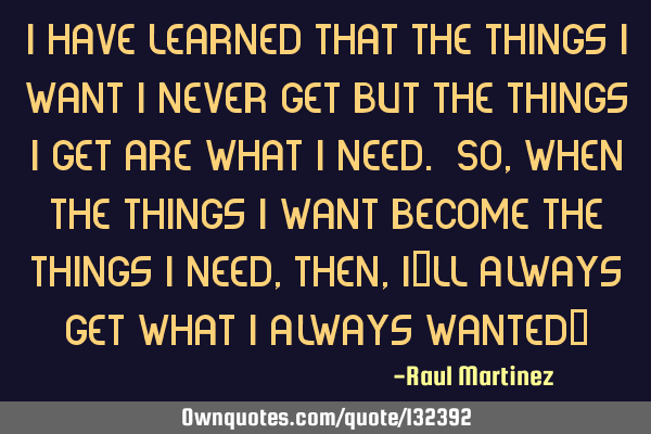 I have learned that the things I want I never get but the things I get are what I need. So, when