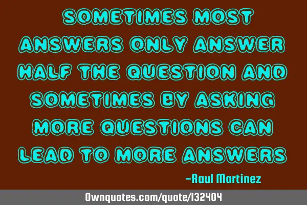 “Sometimes most answers only answer half the question and sometimes by asking more questions can