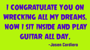 I CONGRATULATE YOU ON WRECKING ALL MY DREAMS. NOW I SIT INSIDE AND PLAY GUITAR ALL DAY.