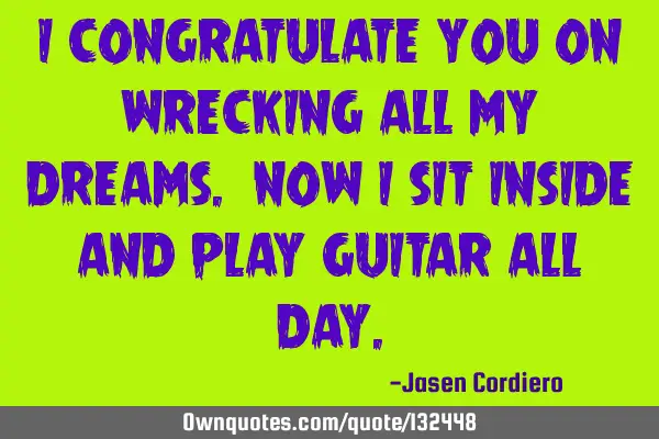 I CONGRATULATE YOU ON WRECKING ALL MY DREAMS. NOW I SIT INSIDE AND PLAY GUITAR ALL DAY
