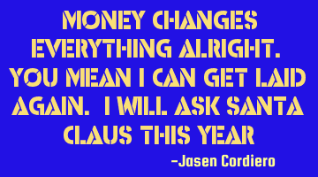 MONEY CHANGES EVERYTHING ALRIGHT. YOU MEAN I CAN GET LAID AGAIN. I WILL ASK SANTA CLAUS THIS YEAR