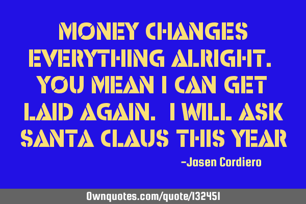 MONEY CHANGES EVERYTHING ALRIGHT. YOU MEAN I CAN GET LAID AGAIN. I WILL ASK SANTA CLAUS THIS YEAR
