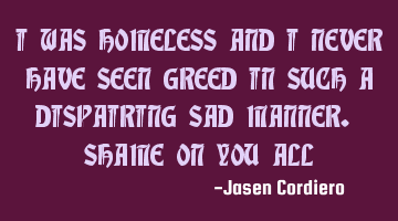 I WAS HOMELESS AND I NEVER HAVE SEEN GREED IN SUCH A DISPAIRING SAD MANNER. SHAME ON YOU ALL