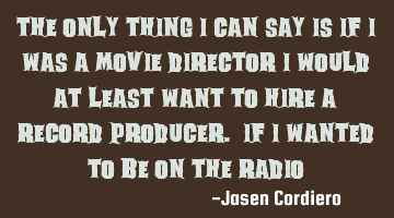 THE ONLY THING I CAN SAY IS IF I WAS A MOVIE DIRECTOR I WOULD AT LEAST WANT TO HIRE A RECORD PRODUCE
