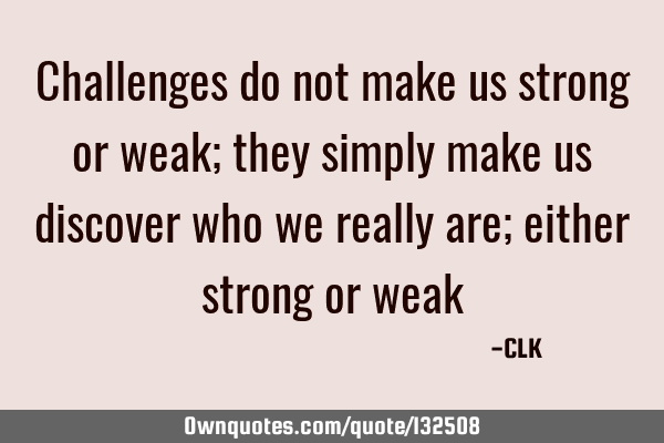 Challenges do not make us strong or weak; they simply make us discover who we really are; either