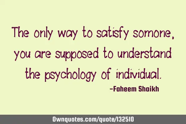 The only way to satisfy somone, you are supposed to understand the psychology of