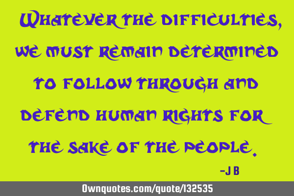 Whatever the difficulties, we must remain determined to follow through and defend human rights for
