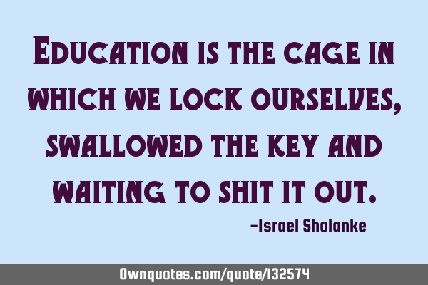 Education is the cage in which we lock ourselves, swallowed the key and waiting to shit it