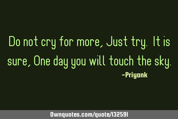 Do not cry for more, Just try. It is sure ,One day you will touch the