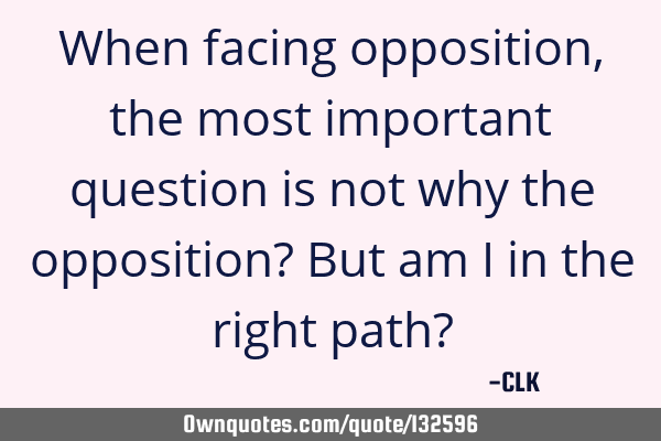 When facing opposition, the most important question is not why the opposition? But am I in the