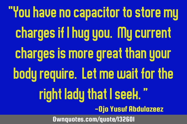"You have no capacitor to store my charges if I hug you. My current charges is more great than your