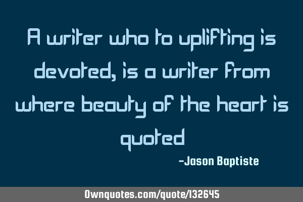 A writer who to uplifting is devoted, is a writer from where beauty of the heart is