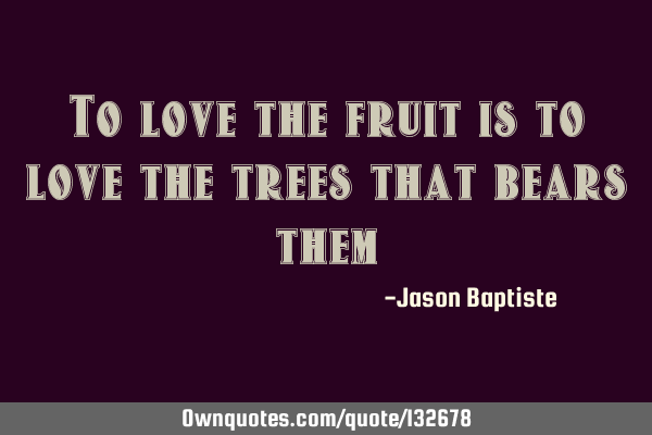 To love the fruit is to love the trees that bears