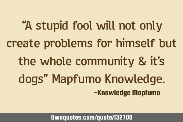 “A stupid fool will not only create problems for himself but the whole community & it’s dogs”
