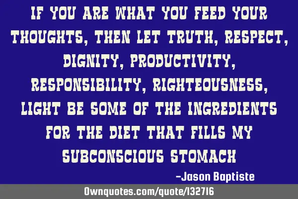 If you are what you feed your thoughts, then let truth, respect, dignity, productivity,