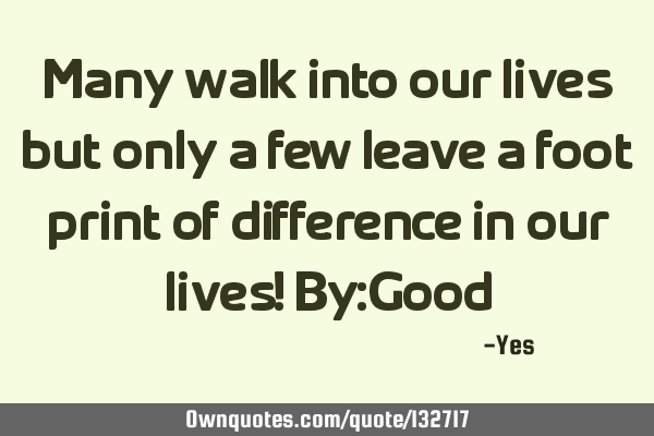 Many walk into our lives but only a few leave a foot print of difference in our lives! By:G