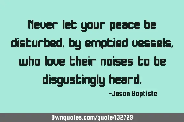 Never let your peace be disturbed, by emptied vessels, who love their noises to be disgustingly