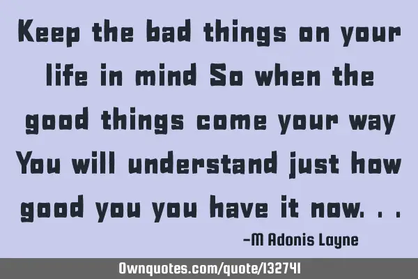Keep the bad things on your life in mind So when the good things come your way You will understand
