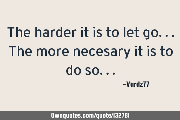 The harder it is to let go...the more necesary it is to do