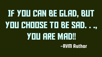 If You can be Glad, but You choose to be Sad..., You Are MAD!!