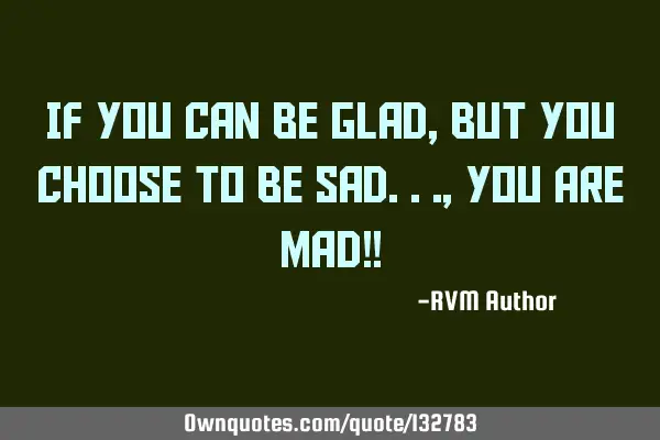 If You can be Glad, but You choose to be Sad..., You Are MAD!!