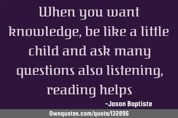 When you want knowledge, be like a little child and ask many questions also listening, reading