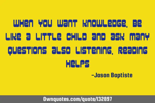 When you want knowledge, be like a little child and ask many questions also listening, reading