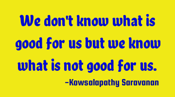 We don't know what is good for us but we know what is not good for us.