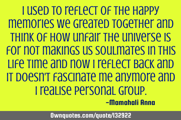 I used to reflect of the happy memories we greated together and think of how unfair the universe is