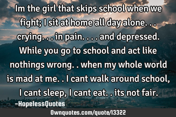 Im the girl that skips school when we fight; i sit at home all day alone... crying... in pain....