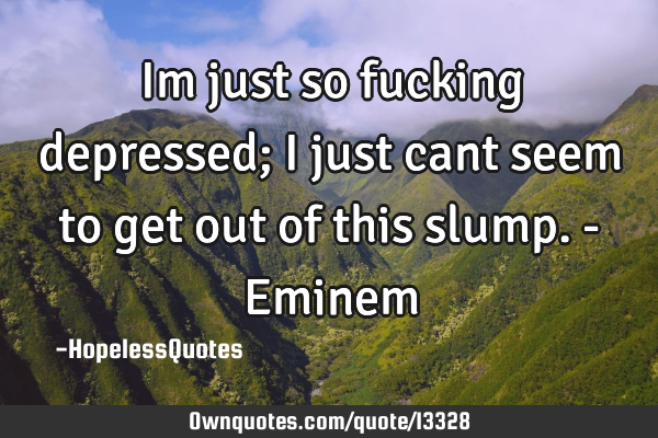 Im just so fucking depressed; i just cant seem to get out of this slump. - E