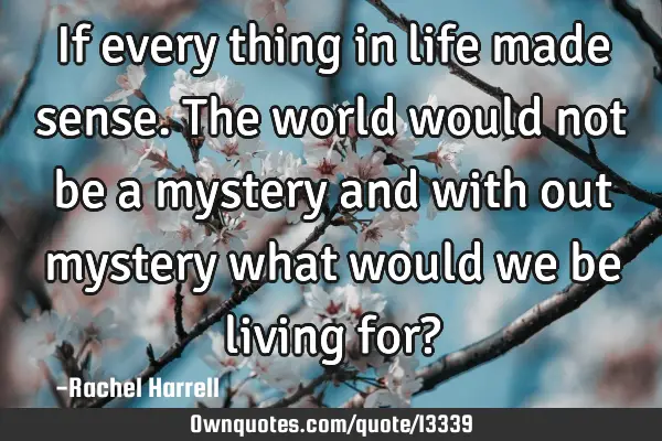 If every thing in life made sense. The world would not be a mystery and with out mystery what would