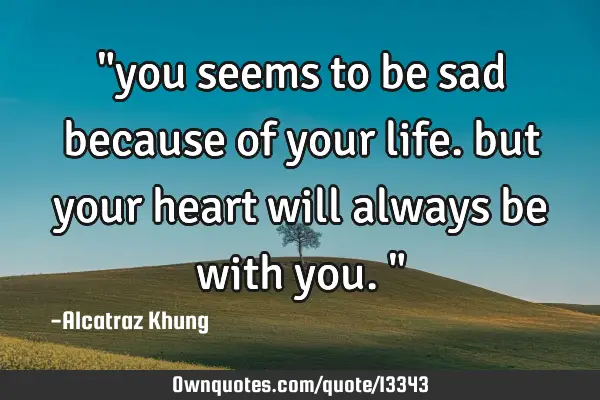 "you seems to be sad because of your life. but your heart will always be with you."