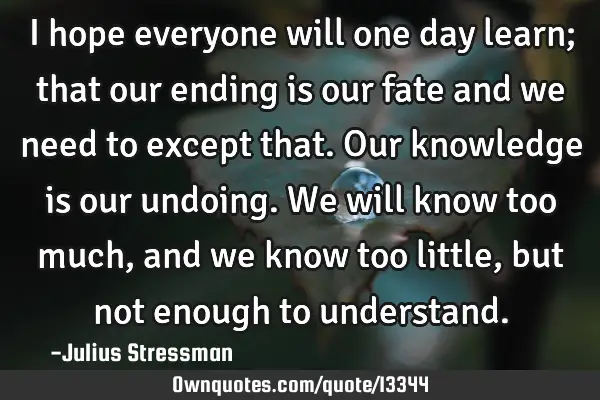 I hope everyone will one day learn; that our ending is our fate and we need to except that. Our