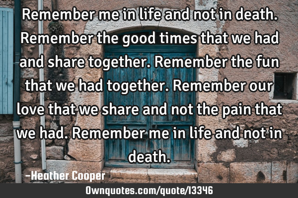 Remember me in life and not in death. Remember the good times that we had and share together. R