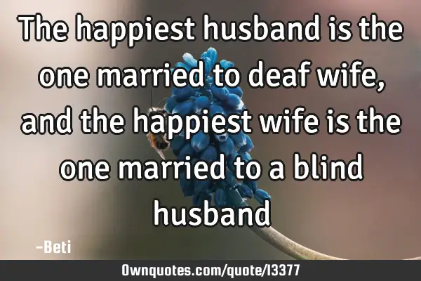 The happiest husband is the one married to deaf wife, and the happiest wife is the one married to a