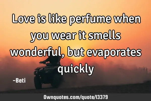 Love is like perfume when you wear it smells wonderful, but evaporates