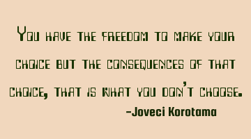 You have the freedom to make your choice but the consequences of that choice, that is what you don