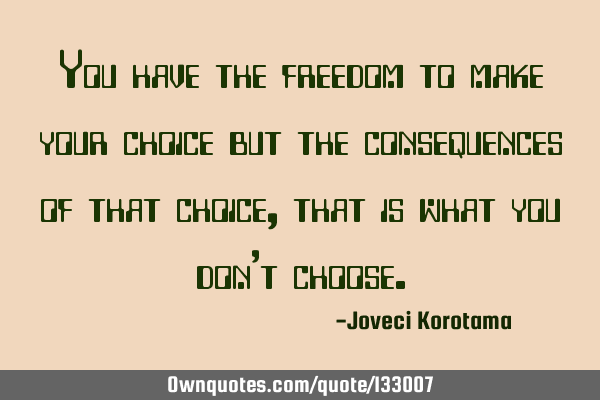 You have the freedom to make your choice but the consequences of that choice, that is what you don