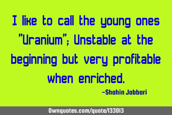 I like to call the young ones "Uranium"; Unstable at the beginning but very profitable when