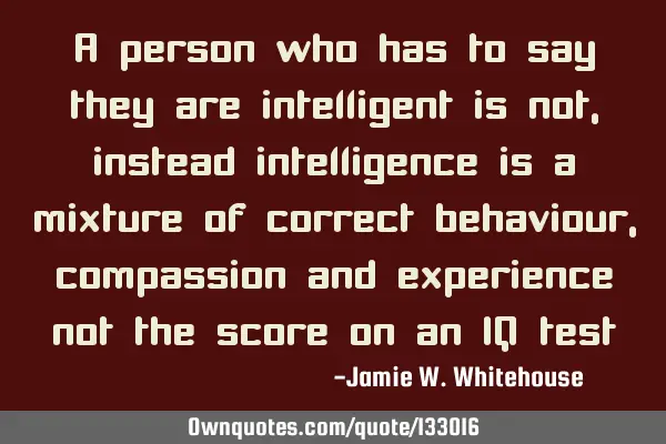 A person who has to say they are intelligent is not, instead intelligence is a mixture of correct