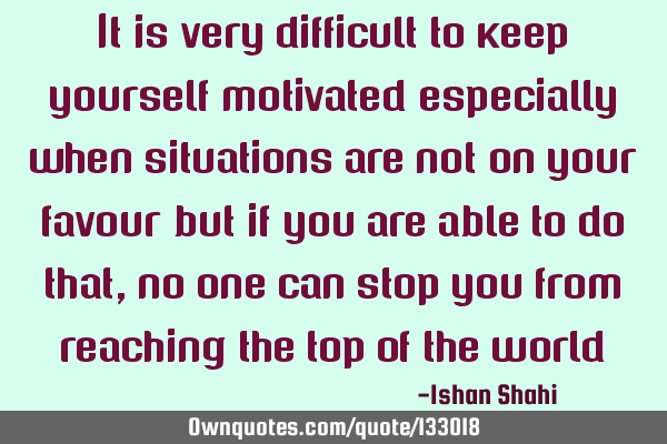 It is very difficult to keep yourself motivated especially when situations are not on your favour