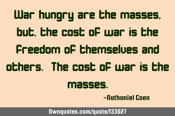 War hungry are the masses, but, the cost of war is the freedom of themselves and others. The cost