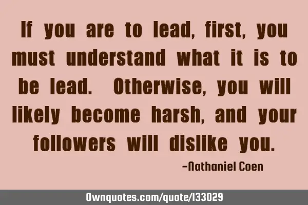 If you are to lead, first, you must understand what it is to be lead. Otherwise, you will likely