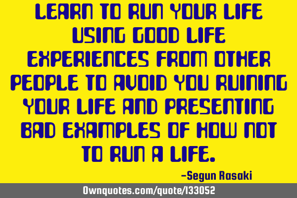 Learn to run your life using good life experiences from other people to avoid you ruining your life