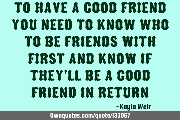 To have a good friend you need to know who to be friends with first and know if they