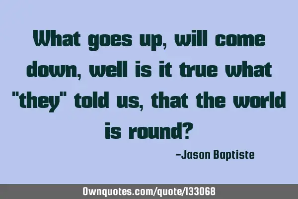 What goes up, will come down, well is it true what "they" told us, that the world is round?