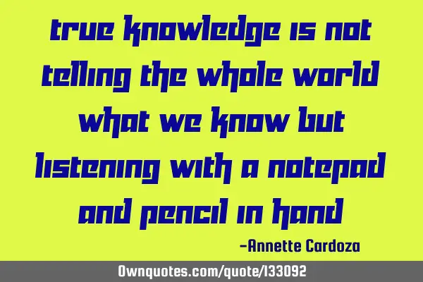 True knowledge is not telling the whole world what we know but listening with a notepad and pencil