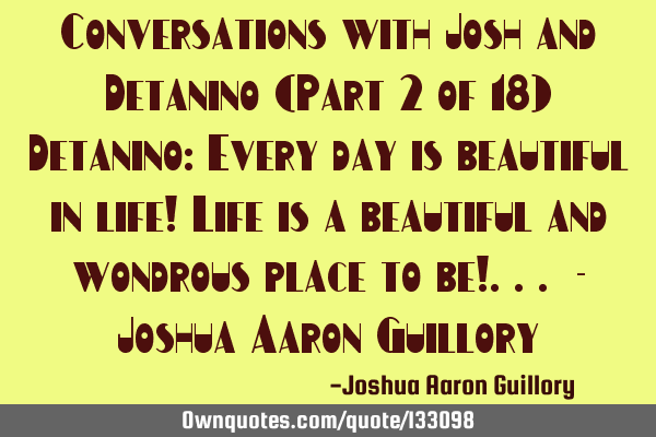 Conversations with Josh and Detanino (Part 2 of 18) Detanino: Every day is beautiful in life! Life