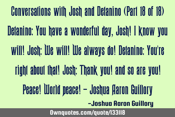 Conversations with Josh and Detanino (Part 18 of 18) Detanino: You have a wonderful day, Josh! I
